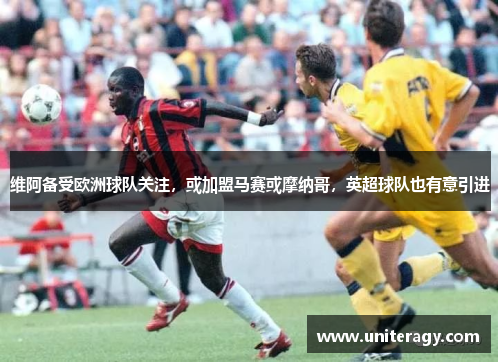 维阿备受欧洲球队关注,或加盟马赛或摩纳哥,英超球队也有意引进